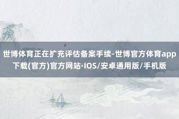 世博体育正在扩充评估备案手续-世博官方体育app下载(官方)官方网站·IOS/安卓通用版/手机版
