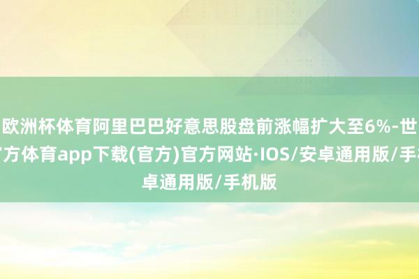欧洲杯体育阿里巴巴好意思股盘前涨幅扩大至6%-世博官方体育app下载(官方)官方网站·IOS/安卓通用版/手机版