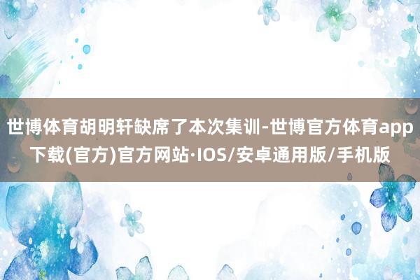 世博体育胡明轩缺席了本次集训-世博官方体育app下载(官方)官方网站·IOS/安卓通用版/手机版