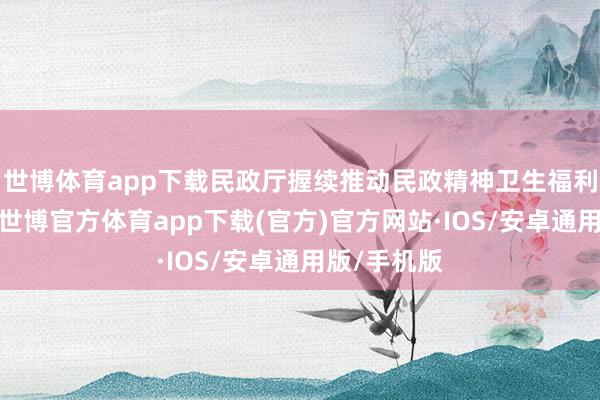 世博体育app下载民政厅握续推动民政精神卫生福利机构建立-世博官方体育app下载(官方)官方网站·IOS/安卓通用版/手机版
