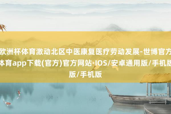 欧洲杯体育激动北区中医康复医疗劳动发展-世博官方体育app下载(官方)官方网站·IOS/安卓通用版/手机版