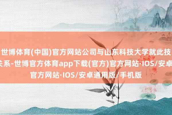 世博体育(中国)官方网站公司与山东科技大学就此技俩无研发勾通关系-世博官方体育app下载(官方)官方网站·IOS/安卓通用版/手机版