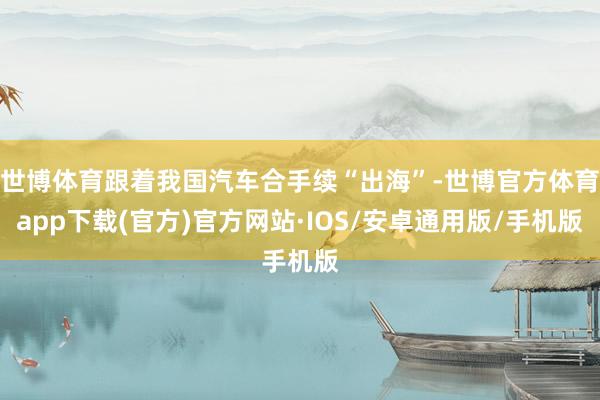 世博体育跟着我国汽车合手续“出海”-世博官方体育app下载(官方)官方网站·IOS/安卓通用版/手机版