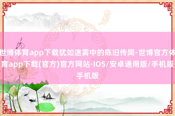 世博体育app下载犹如迷雾中的陈旧传闻-世博官方体育app下载(官方)官方网站·IOS/安卓通用版/手机版