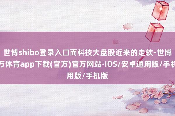 世博shibo登录入口而科技大盘股近来的走软-世博官方体育app下载(官方)官方网站·IOS/安卓通用版/手机版