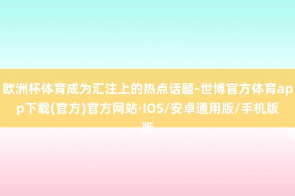 欧洲杯体育成为汇注上的热点话题-世博官方体育app下载(官方)官方网站·IOS/安卓通用版/手机版