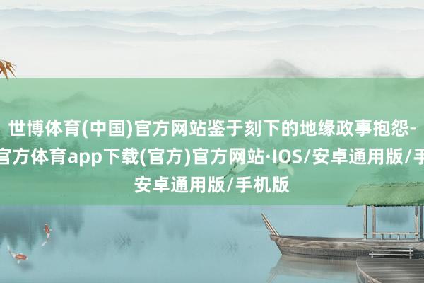 世博体育(中国)官方网站鉴于刻下的地缘政事抱怨-世博官方体育app下载(官方)官方网站·IOS/安卓通用版/手机版