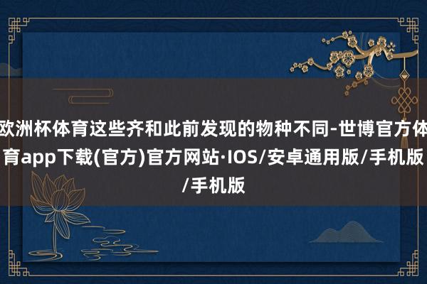欧洲杯体育这些齐和此前发现的物种不同-世博官方体育app下载(官方)官方网站·IOS/安卓通用版/手机版
