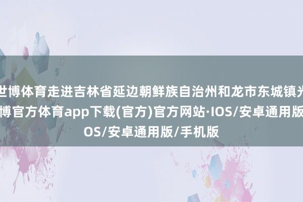 世博体育走进吉林省延边朝鲜族自治州和龙市东城镇光东村-世博官方体育app下载(官方)官方网站·IOS/安卓通用版/手机版