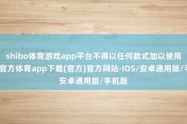 shibo体育游戏app平台不得以任何款式加以使用-世博官方体育app下载(官方)官方网站·IOS/安卓通用版/手机版