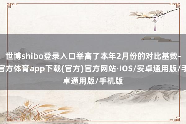 世博shibo登录入口举高了本年2月份的对比基数-世博官方体育app下载(官方)官方网站·IOS/安卓通用版/手机版