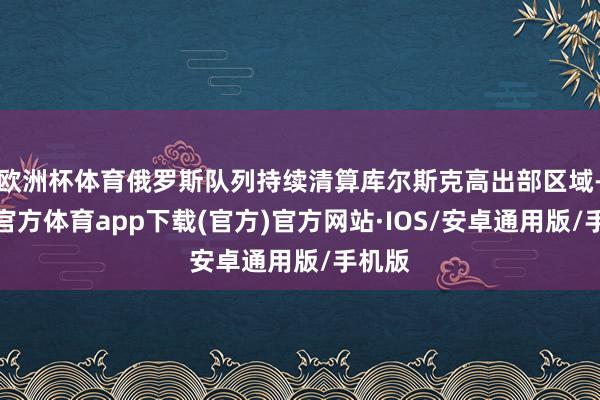 欧洲杯体育俄罗斯队列持续清算库尔斯克高出部区域-世博官方体育app下载(官方)官方网站·IOS/安卓通用版/手机版