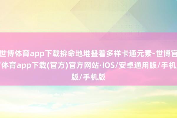 世博体育app下载拚命地堆叠着多样卡通元素-世博官方体育app下载(官方)官方网站·IOS/安卓通用版/手机版