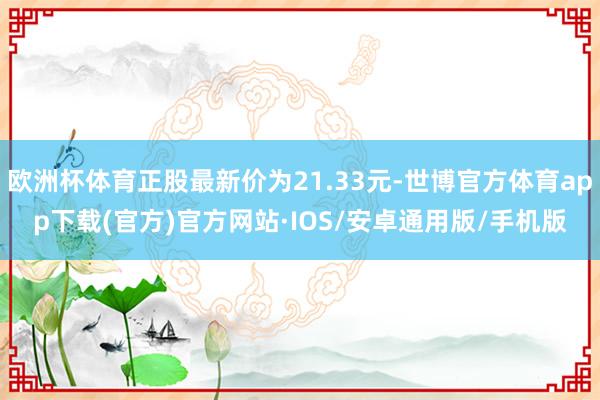 欧洲杯体育正股最新价为21.33元-世博官方体育app下载(官方)官方网站·IOS/安卓通用版/手机版