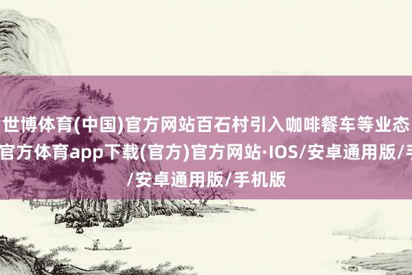 世博体育(中国)官方网站百石村引入咖啡餐车等业态-世博官方体育app下载(官方)官方网站·IOS/安卓通用版/手机版