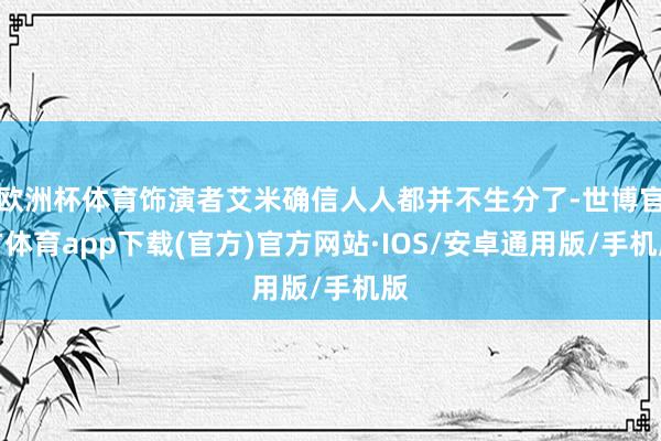 欧洲杯体育饰演者艾米确信人人都并不生分了-世博官方体育app下载(官方)官方网站·IOS/安卓通用版/手机版