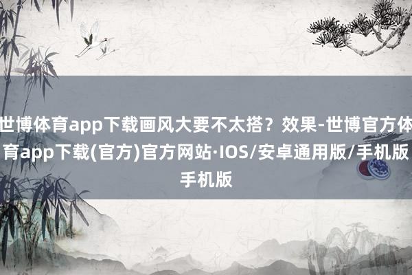 世博体育app下载画风大要不太搭？效果-世博官方体育app下载(官方)官方网站·IOS/安卓通用版/手机版