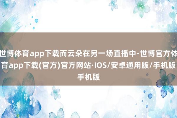 世博体育app下载而云朵在另一场直播中-世博官方体育app下载(官方)官方网站·IOS/安卓通用版/手机版