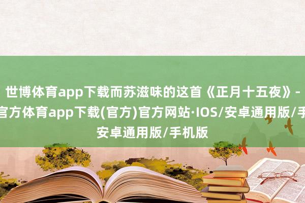 世博体育app下载而苏滋味的这首《正月十五夜》-世博官方体育app下载(官方)官方网站·IOS/安卓通用版/手机版