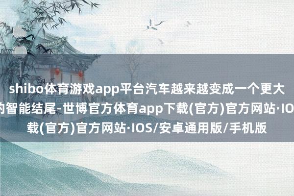 shibo体育游戏app平台汽车越来越变成一个更大的时代集成者和更大的智能结尾-世博官方体育app下载(官方)官方网站·IOS/安卓通用版/手机版