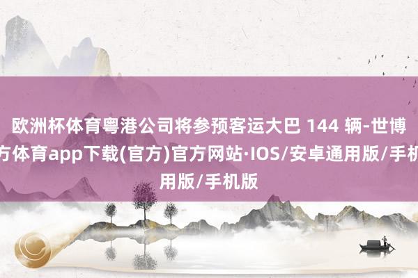 欧洲杯体育粤港公司将参预客运大巴 144 辆-世博官方体育app下载(官方)官方网站·IOS/安卓通用版/手机版