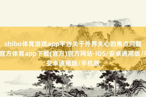 shibo体育游戏app平台关于外界关心的焦点问题-世博官方体育app下载(官方)官方网站·IOS/安卓通用版/手机版