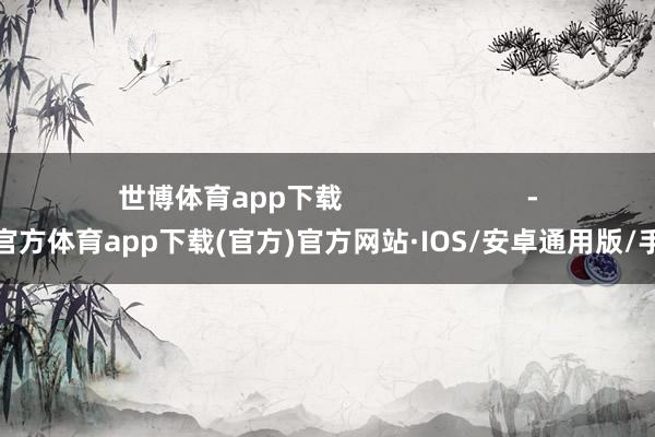 世博体育app下载                        -世博官方体育app下载(官方)官方网站·IOS/安卓通用版/手机版
