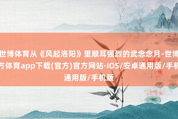 世博体育从《风起洛阳》里顺耳强烈的武念念月-世博官方体育app下载(官方)官方网站·IOS/安卓通用版/手机版