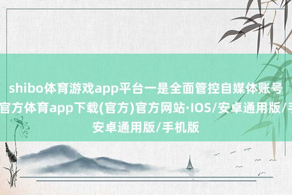 shibo体育游戏app平台一是全面管控自媒体账号-世博官方体育app下载(官方)官方网站·IOS/安卓通用版/手机版
