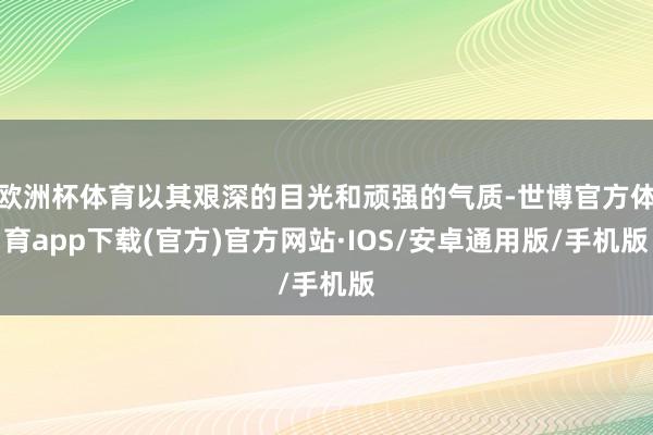 欧洲杯体育以其艰深的目光和顽强的气质-世博官方体育app下载(官方)官方网站·IOS/安卓通用版/手机版