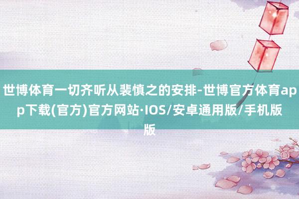 世博体育一切齐听从裴慎之的安排-世博官方体育app下载(官方)官方网站·IOS/安卓通用版/手机版