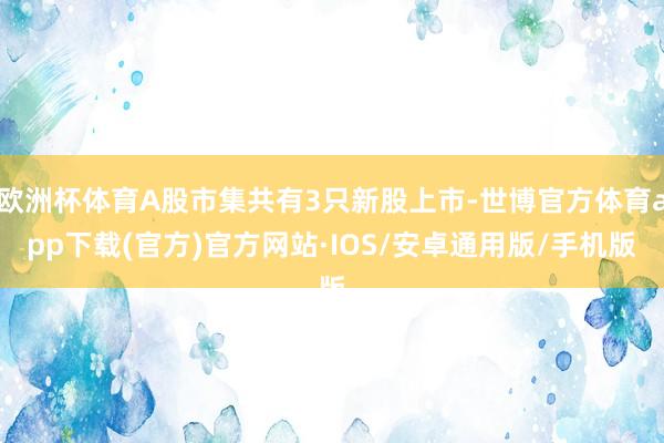 欧洲杯体育A股市集共有3只新股上市-世博官方体育app下载(官方)官方网站·IOS/安卓通用版/手机版