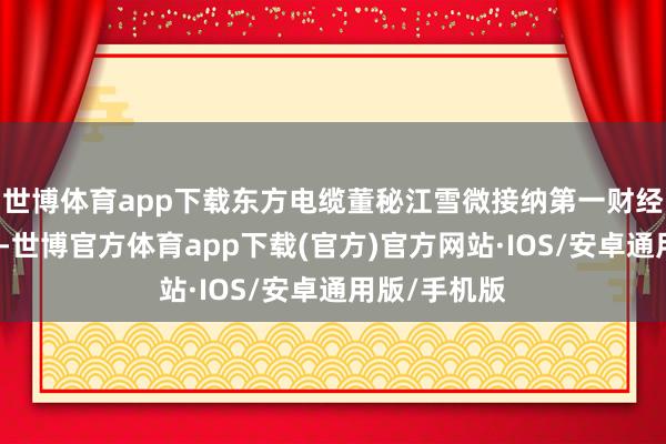 世博体育app下载东方电缆董秘江雪微接纳第一财经采访时默示-世博官方体育app下载(官方)官方网站·IOS/安卓通用版/手机版
