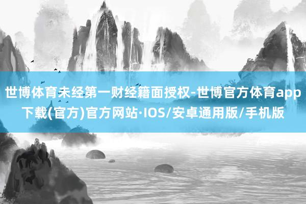 世博体育未经第一财经籍面授权-世博官方体育app下载(官方)官方网站·IOS/安卓通用版/手机版