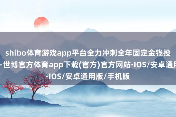 shibo体育游戏app平台全力冲刺全年固定金钱投资任务成见-世博官方体育app下载(官方)官方网站·IOS/安卓通用版/手机版