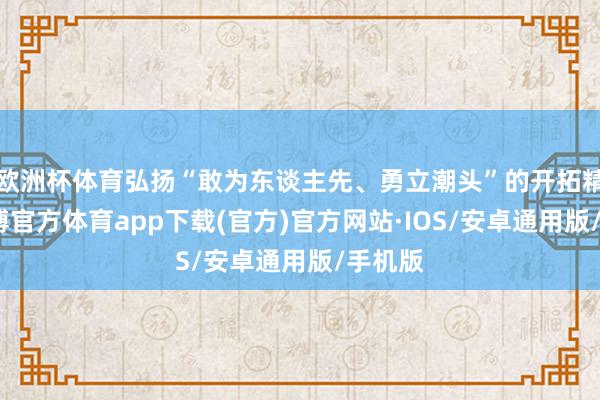 欧洲杯体育弘扬“敢为东谈主先、勇立潮头”的开拓精神-世博官方体育app下载(官方)官方网站·IOS/安卓通用版/手机版