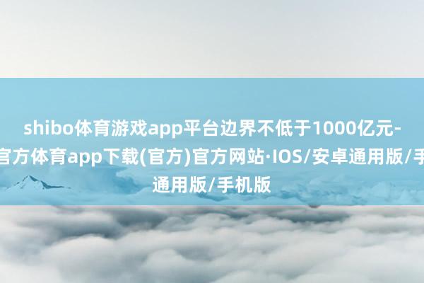 shibo体育游戏app平台边界不低于1000亿元-世博官方体育app下载(官方)官方网站·IOS/安卓通用版/手机版
