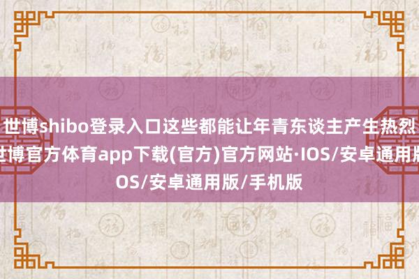 世博shibo登录入口这些都能让年青东谈主产生热烈的共识-世博官方体育app下载(官方)官方网站·IOS/安卓通用版/手机版