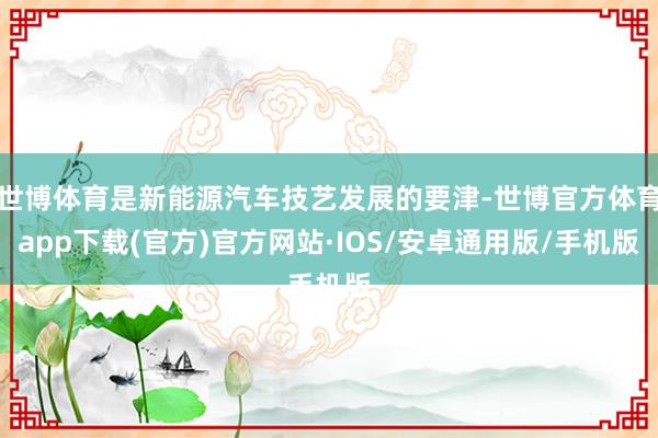 世博体育是新能源汽车技艺发展的要津-世博官方体育app下载(官方)官方网站·IOS/安卓通用版/手机版