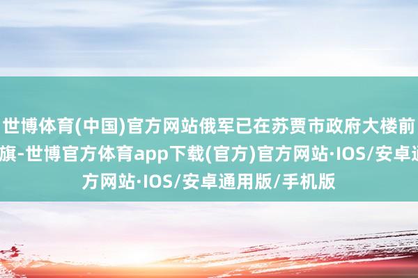 世博体育(中国)官方网站俄军已在苏贾市政府大楼前起飞俄罗斯国旗-世博官方体育app下载(官方)官方网站·IOS/安卓通用版/手机版