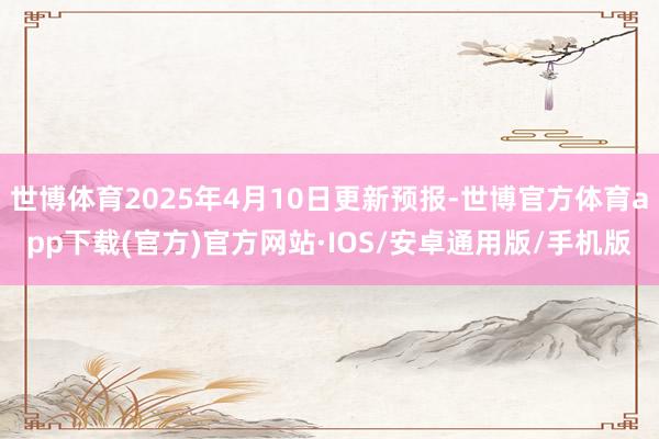 世博体育2025年4月10日更新预报-世博官方体育app下载(官方)官方网站·IOS/安卓通用版/手机版