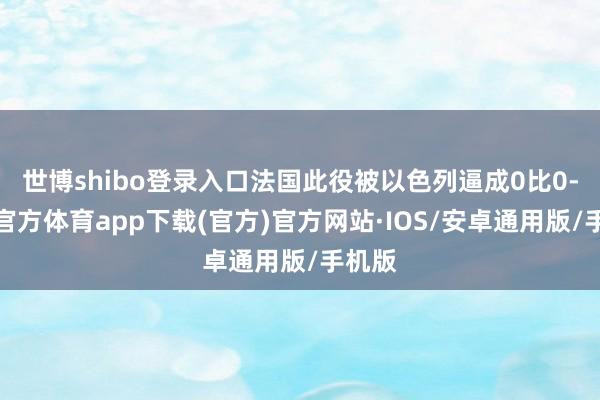 世博shibo登录入口法国此役被以色列逼成0比0-世博官方体育app下载(官方)官方网站·IOS/安卓通用版/手机版