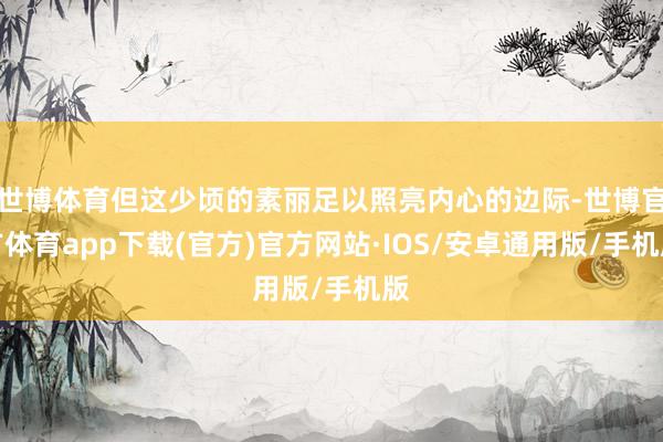 世博体育但这少顷的素丽足以照亮内心的边际-世博官方体育app下载(官方)官方网站·IOS/安卓通用版/手机版