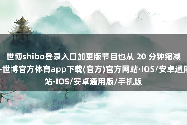 世博shibo登录入口加更版节目也从 20 分钟缩减至 19 分钟-世博官方体育app下载(官方)官方网站·IOS/安卓通用版/手机版
