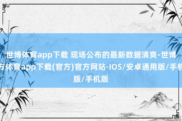 世博体育app下载 　　现场公布的最新数据清爽-世博官方体育app下载(官方)官方网站·IOS/安卓通用版/手机版