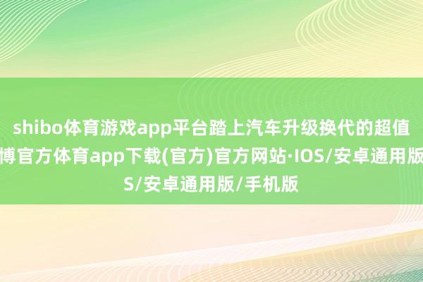 shibo体育游戏app平台踏上汽车升级换代的超值之旅-世博官方体育app下载(官方)官方网站·IOS/安卓通用版/手机版