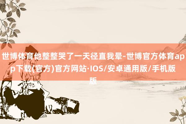 世博体育他整整哭了一天径直我晕-世博官方体育app下载(官方)官方网站·IOS/安卓通用版/手机版