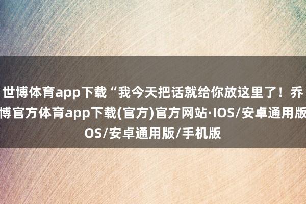 世博体育app下载“我今天把话就给你放这里了！乔安安-世博官方体育app下载(官方)官方网站·IOS/安卓通用版/手机版