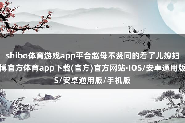 shibo体育游戏app平台赵母不赞同的看了儿媳妇一眼-世博官方体育app下载(官方)官方网站·IOS/安卓通用版/手机版
