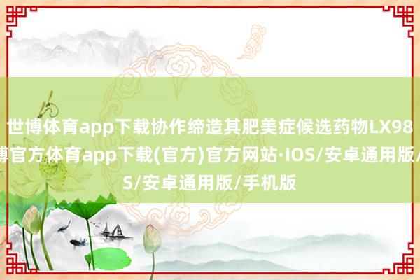 世博体育app下载协作缔造其肥美症候选药物LX9851-世博官方体育app下载(官方)官方网站·IOS/安卓通用版/手机版